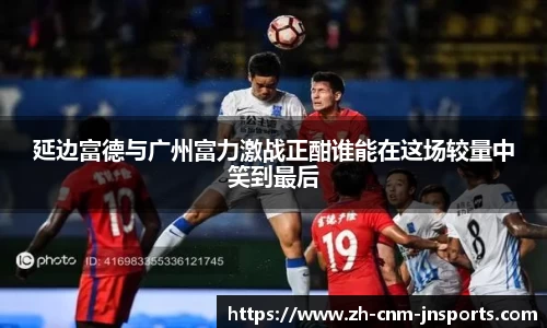 延边富德与广州富力激战正酣谁能在这场较量中笑到最后